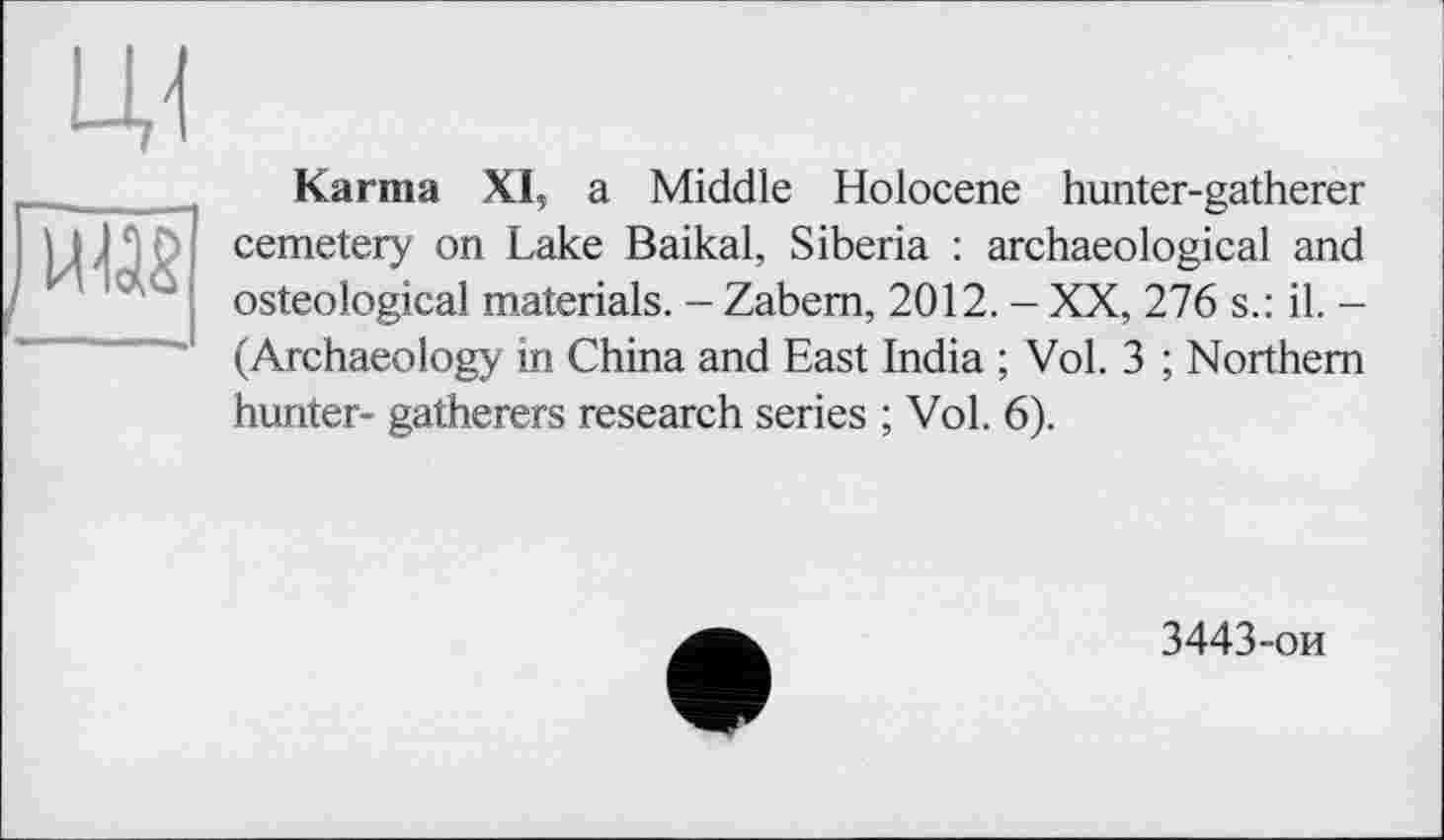 ﻿LU
was
Karma XI, a Middle Holocene hunter-gatherer cemetery on Lake Baikal, Siberia : archaeological and osteological materials. - Zabem, 2012. - XX, 276 s.: il. -(Archaeology in China and East India ; Vol. 3 ; Northern hunter- gatherers research series ; Vol. 6).
3443-ои